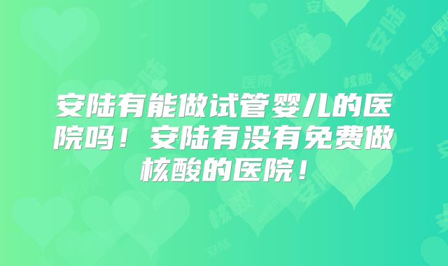 安陆有能做试管婴儿的医院吗!安陆有没有免费做核酸的医院!