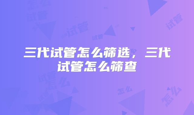 三代试管怎么筛选，三代试管怎么筛查