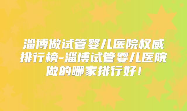 淄博做试管婴儿医院权威排行榜-淄博试管婴儿医院做的哪家排行好!