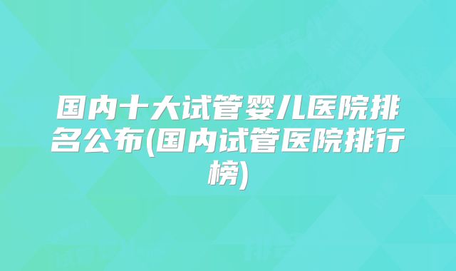 国内十大试管婴儿医院排名公布(国内试管医院排行榜)