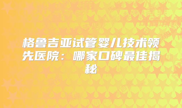 格鲁吉亚试管婴儿技术领先医院：哪家口碑最佳揭秘