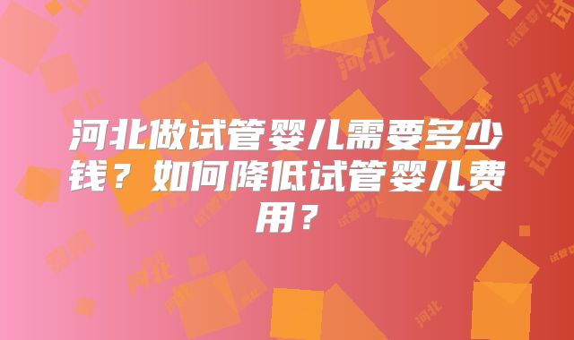 河北做试管婴儿需要多少钱？如何降低试管婴儿费用？