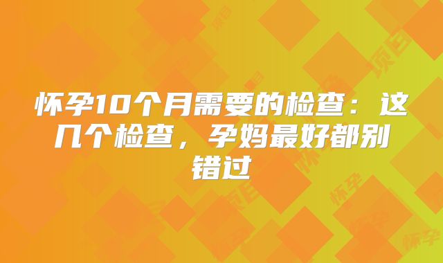 怀孕10个月需要的检查:这几个检查,孕妈最好都别错过