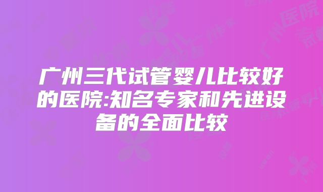 广州三代试管婴儿比较好的医院:知名专家和先进设备的全面比较
