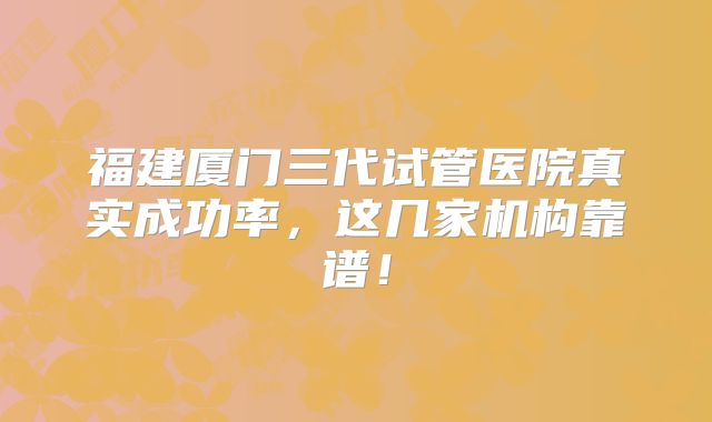 福建厦门三代试管医院真实成功率，这几家机构靠谱！