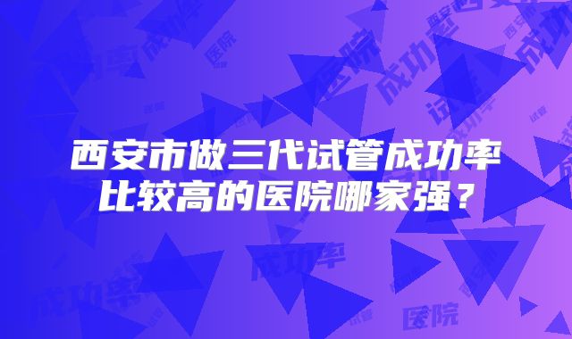 西安市做三代试管成功率比较高的医院哪家强？