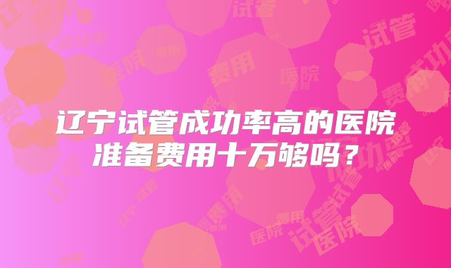 辽宁试管成功率高的医院准备费用十万够吗？
