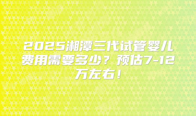 2025湘潭三代试管婴儿费用需要多少?预估7-12万左右!