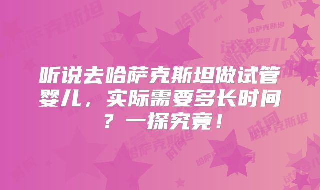 听说去哈萨克斯坦做试管婴儿,实际需要多长时间?一探究竟!