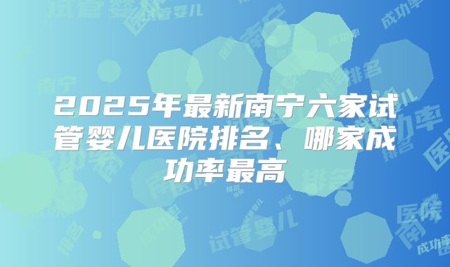 2025年最新南宁六家试管婴儿医院排名、哪家成功率最高