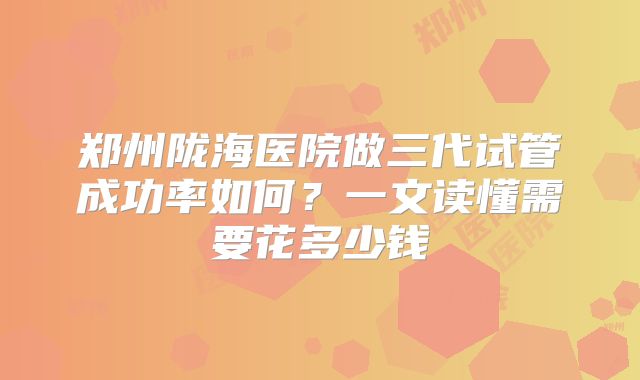 郑州陇海医院做三代试管成功率如何?一文读懂需要花多少钱