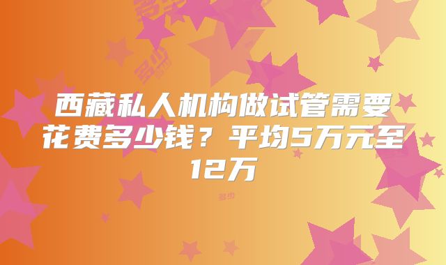 西藏私人机构做试管需要花费多少钱?平均5万元至12万