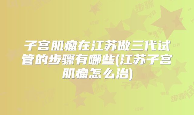 子宫肌瘤在江苏做三代试管的步骤有哪些(江苏子宫肌瘤怎么治)