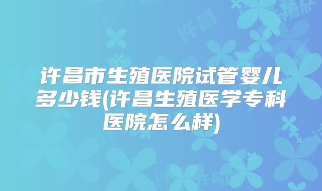 许昌市生殖医院试管婴儿多少钱(许昌生殖医学专科医院怎么样)