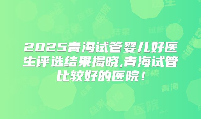 2025青海试管婴儿好医生评选结果揭晓,青海试管比较好的医院！