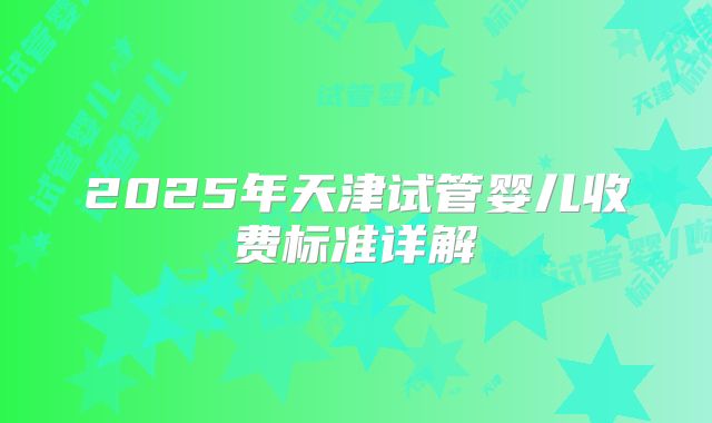 2025年天津试管婴儿收费标准详解
