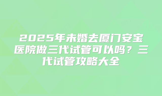 2025年未婚去厦门安宝医院做三代试管可以吗?三代试管攻略大全