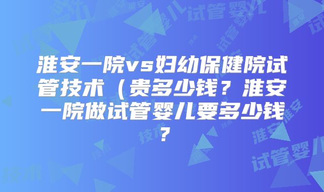 淮安一院vs妇幼保健院试管技术(贵多少钱?淮安一院做试管婴儿要多少钱?