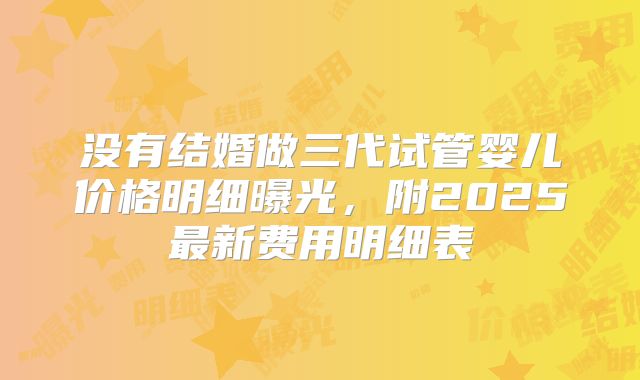 没有结婚做三代试管婴儿价格明细曝光,附2025最新费用明细表