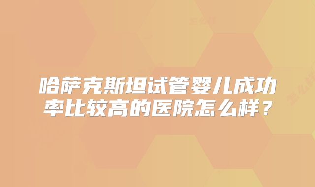 哈萨克斯坦试管婴儿成功率比较高的医院怎么样?