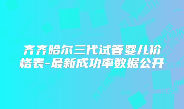 齐齐哈尔三代试管婴儿价格表-最新成功率数据公开