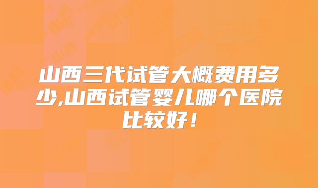 山西三代试管大概费用多少,山西试管婴儿哪个医院比较好!