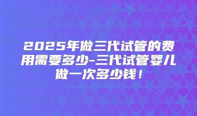 2025年做三代试管的费用需要多少-三代试管婴儿做一次多少钱！