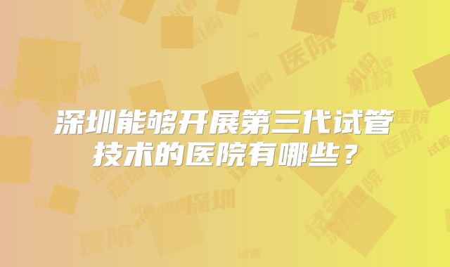 深圳能够开展第三代试管技术的医院有哪些？