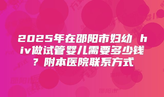 2025年在邵阳市妇幼 hiv做试管婴儿需要多少钱？附本医院联系方式