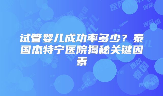 试管婴儿成功率多少?泰国杰特宁医院揭秘关键因素