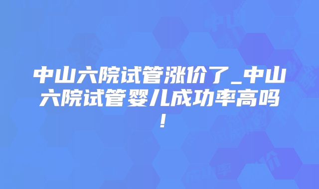 中山六院试管涨价了_中山六院试管婴儿成功率高吗！