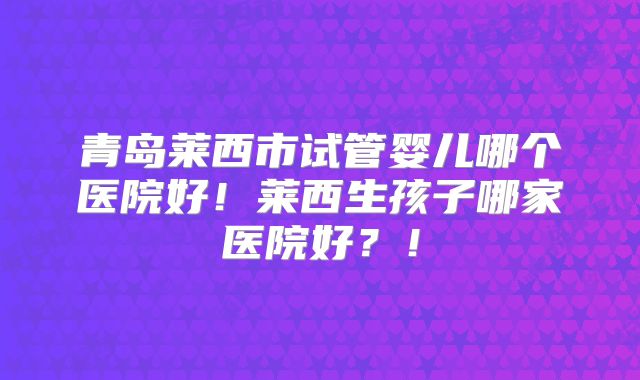 青岛莱西市试管婴儿哪个医院好!莱西生孩子哪家医院好?!