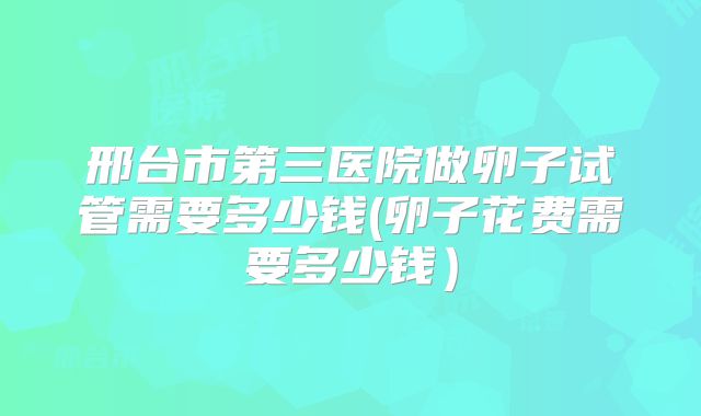 邢台市第三医院做卵子试管需要多少钱(卵子花费需要多少钱)