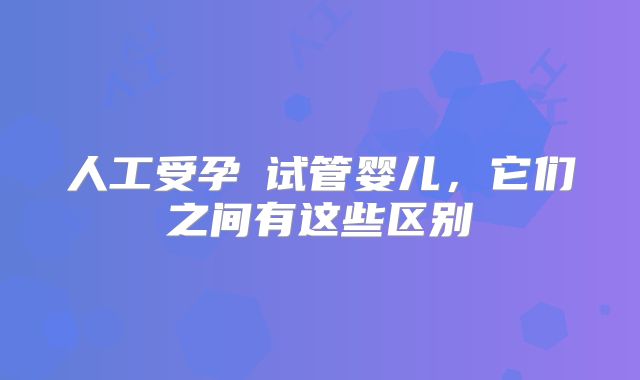 人工受孕≠试管婴儿,它们之间有这些区别