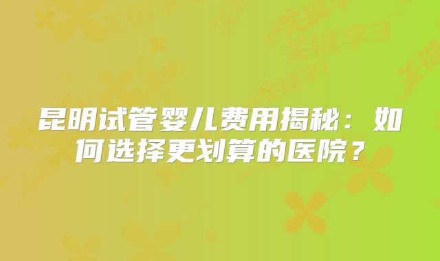 昆明试管婴儿费用揭秘：如何选择更划算的医院？