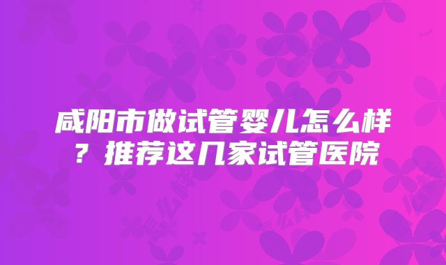 咸阳市做试管婴儿怎么样?推荐这几家试管医院