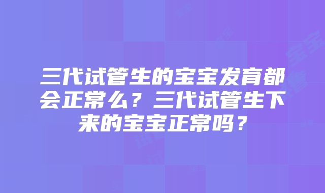 三代试管生的宝宝发育都会正常么?三代试管生下来的宝宝正常吗?