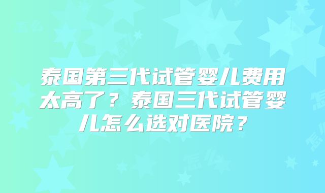 泰国第三代试管婴儿费用太高了？泰国三代试管婴儿怎么选对医院？