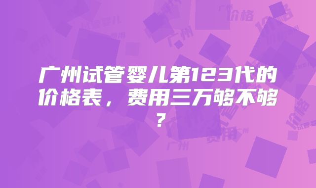 广州试管婴儿第123代的价格表,费用三万够不够?
