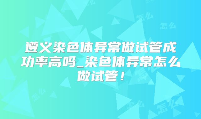 遵义染色体异常做试管成功率高吗_染色体异常怎么做试管!