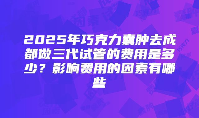 2025年巧克力囊肿去成都做三代试管的费用是多少?影响费用的因素有哪些