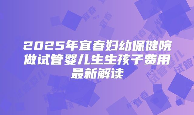 2025年宜春妇幼保健院做试管婴儿生生孩子费用最新解读