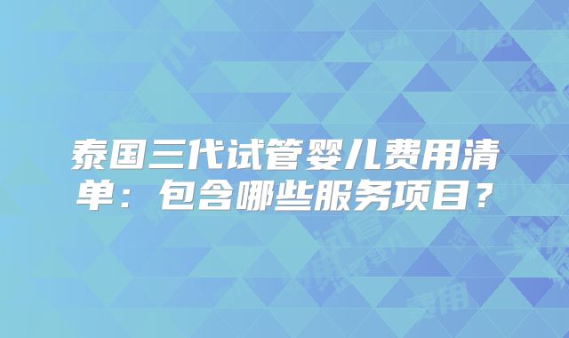 泰国三代试管婴儿费用清单：包含哪些服务项目？