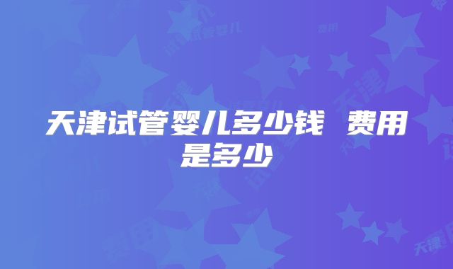 天津试管婴儿多少钱 费用是多少