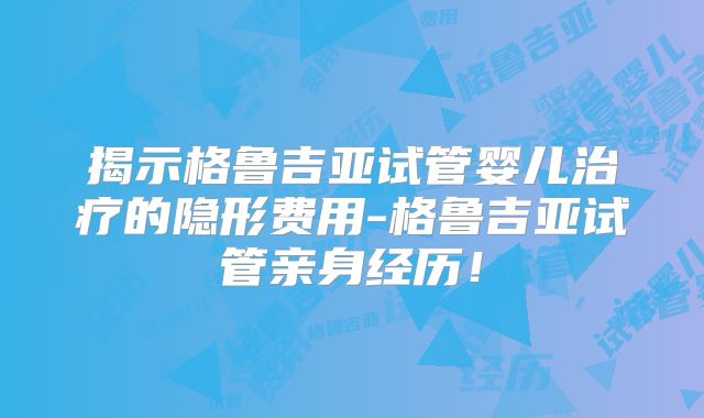 揭示格鲁吉亚试管婴儿治疗的隐形费用-格鲁吉亚试管亲身经历!