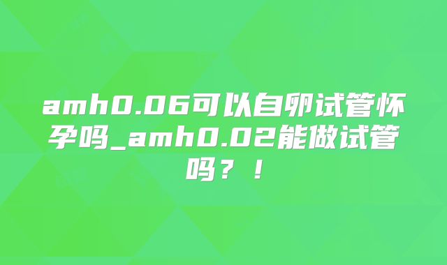 amh0.06可以自卵试管怀孕吗_amh0.02能做试管吗？！