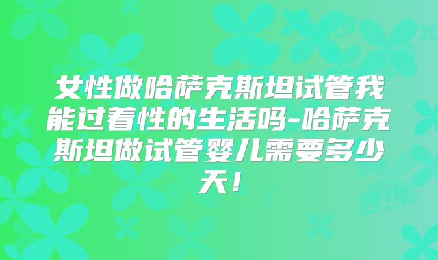女性做哈萨克斯坦试管我能过着性的生活吗-哈萨克斯坦做试管婴儿需要多少天！