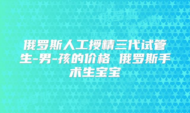 俄罗斯人工授精三代试管生-男-孩的价格 俄罗斯手术生宝宝