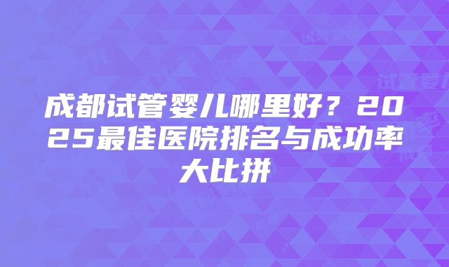 成都试管婴儿哪里好？2025最佳医院排名与成功率大比拼