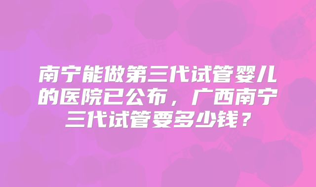 南宁能做第三代试管婴儿的医院已公布，广西南宁三代试管要多少钱？
